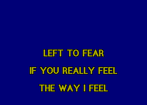 LEFT T0 FEAR
IF YOU REALLY FEEL
THE WAY I FEEL