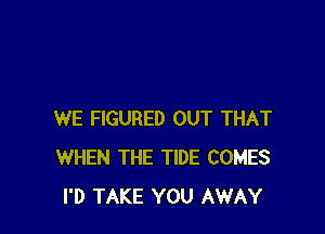 WE FIGURED OUT THAT
WHEN THE TIDE COMES
I'D TAKE YOU AWAY