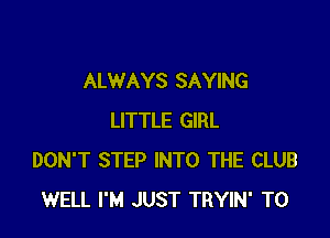 ALWAYS SAYING

LITTLE GIRL
DON'T STEP INTO THE CLUB
WELL I'M JUST TRYIN' T0