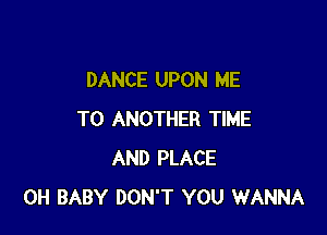 DANCE UPON ME

TO ANOTHER TIME
AND PLACE
0H BABY DON'T YOU WANNA