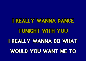 I REALLY WANNA DANCE

TONIGHT WITH YOU
I REALLY WANNA DO WHAT
WOULD YOU WANT ME TO
