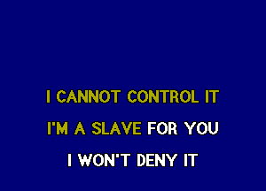 I CANNOT CONTROL IT
I'M A SLAVE FOR YOU
I WON'T DENY IT
