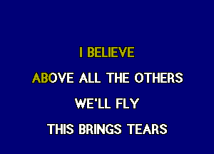 I BELIEVE

ABOVE ALL THE OTHERS
WE'LL FLY
THIS BRINGS TEARS