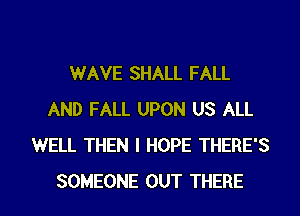 WAVE SHALL FALL
AND FALL UPON US ALL
WELL THEN I HOPE THERE'S

SOMEONE OUT THERE l