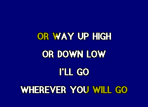 OR WAY UP HIGH

0R DOWN LOW
I'LL GO
WHEREVER YOU WILL GO