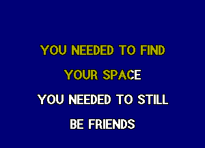 YOU NEEDED TO FIND

YOUR SPACE
YOU NEEDED TO STILL
BE FRIENDS