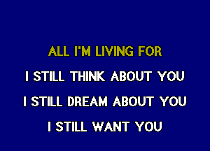 ALL I'M LIVING FOR

I STILL THINK ABOUT YOU
I STILL DREAM ABOUT YOU
I STILL WANT YOU