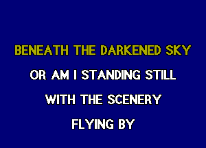 BENEATH THE DARKENED SKY
0R AM I STANDING STILL
WITH THE SCENERY
FLYING BY