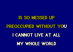 IS SO MESSED UP

PREOCCUPIED WITHOUT YOU
I CANNOT LIVE AT ALL
MY WHOLE WORLD