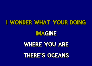 I WONDER WHAT YOUR DOING

IMAGINE
WHERE YOU ARE
THERE'S OCEANS