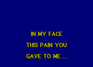 IN MY FACE
THIS PAIN YOU
GAVE TO ME...