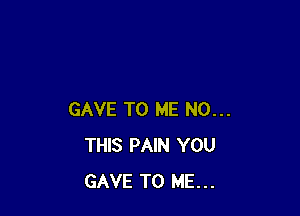 GAVE TO ME N0...
THIS PAIN YOU
GAVE TO ME...