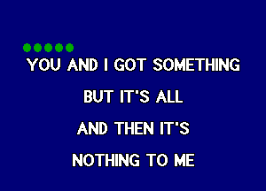 YOU AND I GOT SOMETHING

BUT IT'S ALL
AND THEN IT'S
NOTHING TO ME