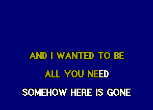 AND I WANTED TO BE
ALL YOU NEED
SOMEHOW HERE IS GONE