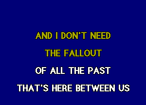 AND I DON'T NEED

THE FALLOUT
OF ALL THE PAST
THAT'S HERE BETWEEN US