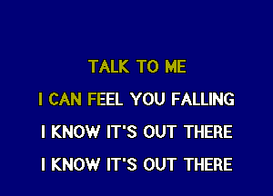 TALK TO ME

I CAN FEEL YOU FALLING
I KNOW IT'S OUT THERE
I KNOW IT'S OUT THERE