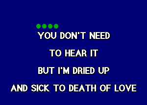 YOU DON'T NEED

TO HEAR IT
BUT I'M DRIED UP
AND SICK TO DEATH OF LOVE