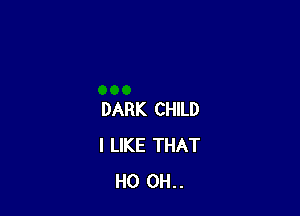 DARK CHILD
I LIKE THAT
H0 0H..