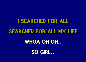 I SEARCHED FOR ALL

SEARCHED FOR ALL MY LIFE
WHOA 0H 0H..
80 GIRL.