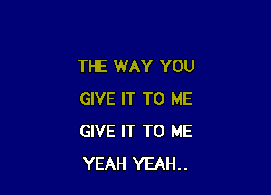 THE WAY YOU

GIVE IT TO ME
GIVE IT TO ME
YEAH YEAH..