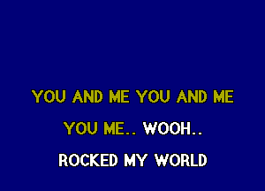 YOU AND ME YOU AND ME
YOU HE. WOOH..
ROCKED MY WORLD