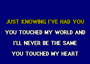 JUST KNOWING I'VE HAD YOU
YOU TOUCHED MY WORLD AND
I'LL NEVER BE THE SAME
YOU TOUCHED MY HEART