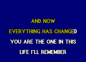 AND NOW
EVERYTHING HAS CHANGED
YOU ARE THE ONE IN THIS

LIFE I'LL REMEMBER