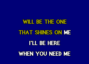 WILL BE THE ONE

THAT SHINES ON ME
I'LL BE HERE
WHEN YOU NEED ME