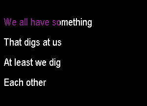 We all have something

That digs at us

At least we dig

Each other