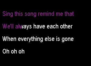 Sing this song remind me that

We'll always have each other

When everything else is gone

Oh oh oh