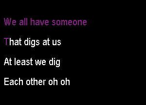 We all have someone

That digs at us

At least we dig

Each other oh oh