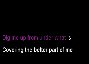 Dig me up from under what is

Covering the better part of me