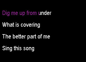 Dig me up from under
What is covering

The better part of me

Sing this song