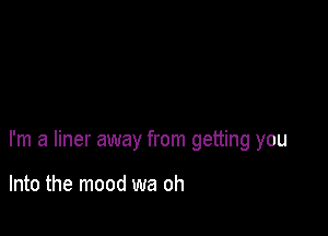 I'm a liner away from getting you

Into the mood wa oh