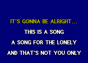 IT'S GONNA BE ALRIGHT...

THIS IS A SONG
A SONG FOR THE LONELY
AND THAT'S NOT YOU ONLY