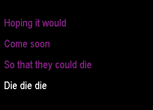 Hoping it would

Come soon
So that they could die
Die die die