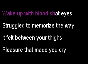 Wake up with blood shot eyes
Struggled to memorize the way

It felt between your thighs

Pleasure that made you cry