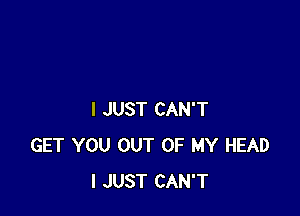 I JUST CAN'T
GET YOU OUT OF MY HEAD
I JUST CAN'T