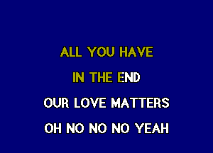 ALL YOU HAVE

IN THE END
OUR LOVE MATTERS
OH N0 N0 N0 YEAH
