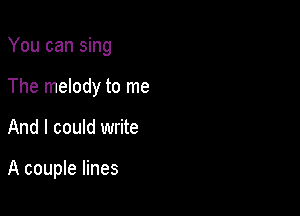 You can sing
The melody to me

And I could write

A couple lines