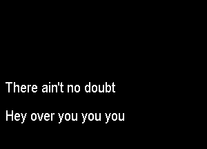 There ain't no doubt

Hey over you you you