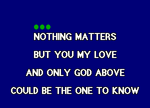 NOTHING MATTERS

BUT YOU MY LOVE
AND ONLY GOD ABOVE
COULD BE THE ONE TO KNOW