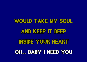 WOULD TAKE MY SOUL

AND KEEP IT DEEP
INSIDE YOUR HEART
0H.. BABY I NEED YOU
