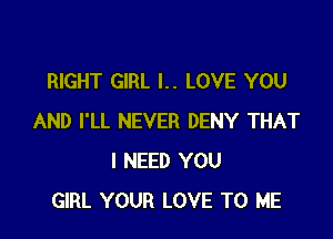 RIGHT GIRL l.. LOVE YOU

AND I'LL NEVER DENY THAT
I NEED YOU
GIRL YOUR LOVE TO ME