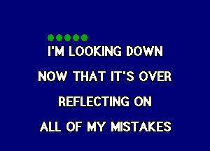 I'M LOOKING DOWN

NOW THAT IT'S OVER
REFLECTING ON
ALL OF MY MISTAKES