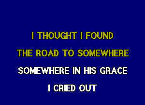 I THOUGHT I FOUND

THE ROAD TO SOMEWHERE
SOMEWHERE IN HIS GRACE
I CRIED OUT