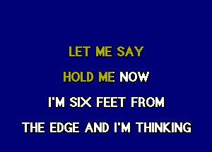 LET ME SAY

HOLD ME NOW
I'M SIX FEET FROM
THE EDGE AND I'M THINKING