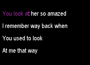 You look at her so amazed

I remember way back when

You used to look

At me that way