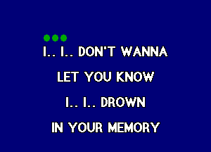 I.. l.. DON'T WANNA

LET YOU KNOW
I.. I.. DROWN
IN YOUR MEMORY