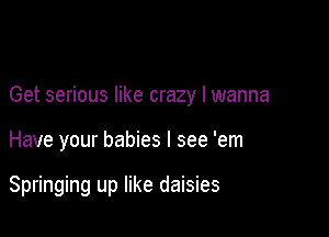 Get serious like crazy I wanna

Have your babies I see 'em

Springing up like daisies